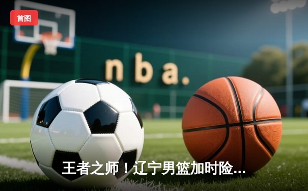 王者之师！辽宁男篮加时险胜广东，总决赛2-0领先夺赛点