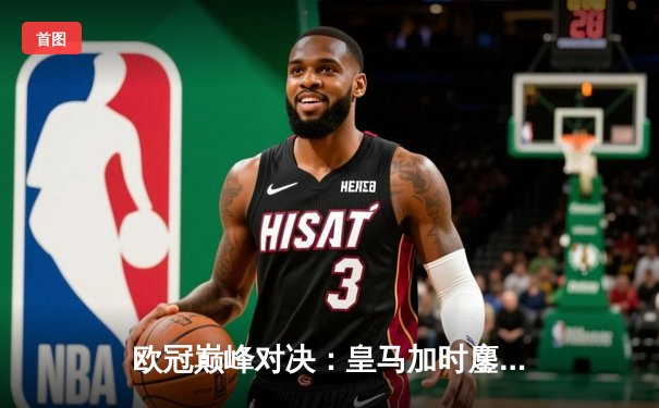 欧冠巅峰对决：皇马加时鏖战3-2逆转曼城，维尼修斯传射建功锁定决赛席位