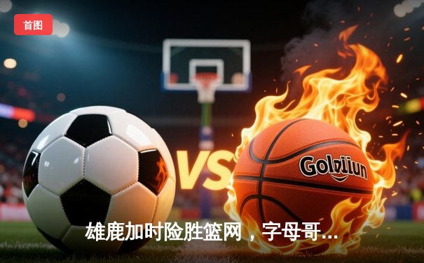 雄鹿加时险胜篮网，字母哥44+14统治攻防，利拉德关键三分定乾坤